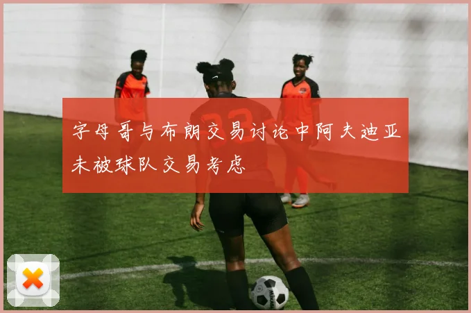 字母哥与布朗交易讨论中阿夫迪亚未被球队交易考虑