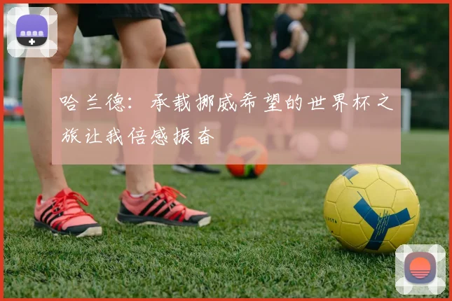 哈兰德：承载挪威希望的世界杯之旅让我倍感振奋
