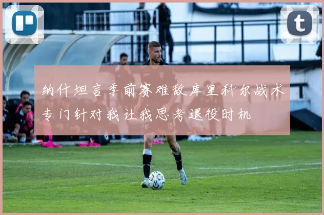 纳什坦言季前赛难敌库里科尔战术专门针对我让我思考退役时机