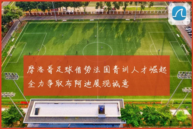 摩洛哥足球借势法国青训人才崛起全力争取布阿迪展现诚意