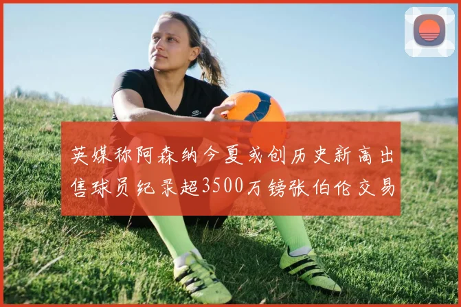 英媒称阿森纳今夏或创历史新高出售球员纪录超3500万镑张伯伦交易