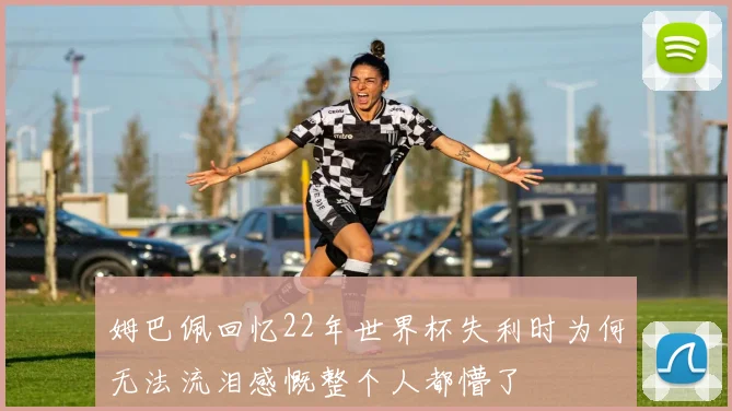 姆巴佩回忆22年世界杯失利时为何无法流泪感慨整个人都懵了