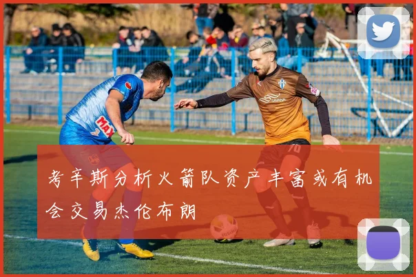 考辛斯分析火箭队资产丰富或有机会交易杰伦布朗