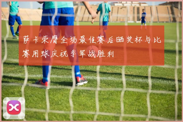 萨卡荣膺全场最佳赛后晒奖杯与比赛用球庆祝季军战胜利