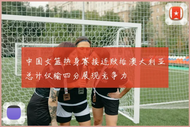 中国女篮热身赛接连败给澳大利亚总计仅输四分展现竞争力