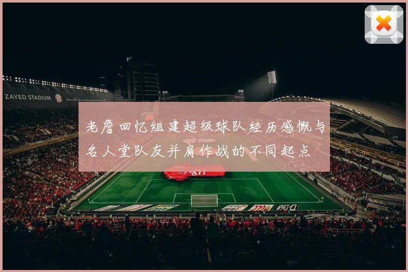 老詹回忆组建超级球队经历感慨与名人堂队友并肩作战的不同起点