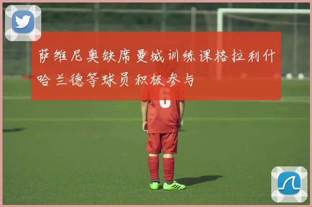 萨维尼奥缺席曼城训练课格拉利什哈兰德等球员积极参与