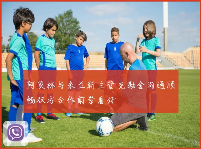 阿莫林与米兰新主管克勒舍沟通顺畅双方合作前景看好