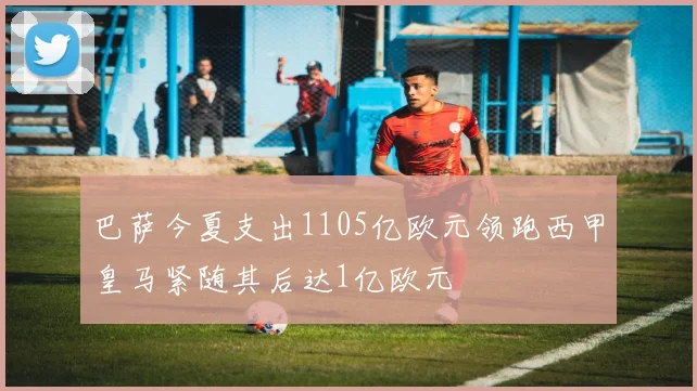 巴萨今夏支出1105亿欧元领跑西甲皇马紧随其后达1亿欧元