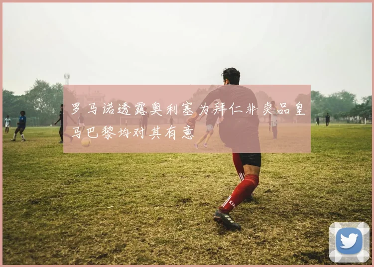罗马诺透露奥利塞为拜仁非卖品皇马巴黎均对其有意
