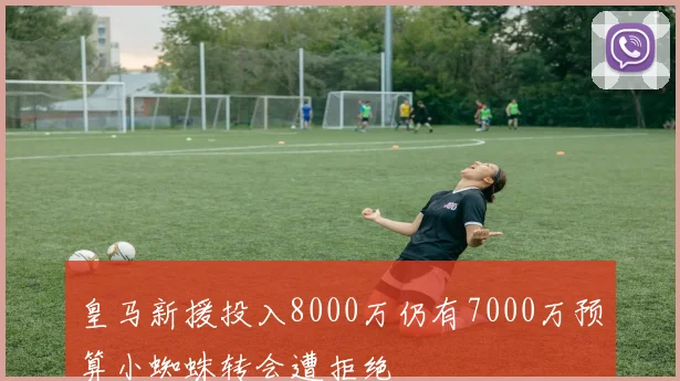 皇马新援投入8000万仍有7000万预算小蜘蛛转会遭拒绝