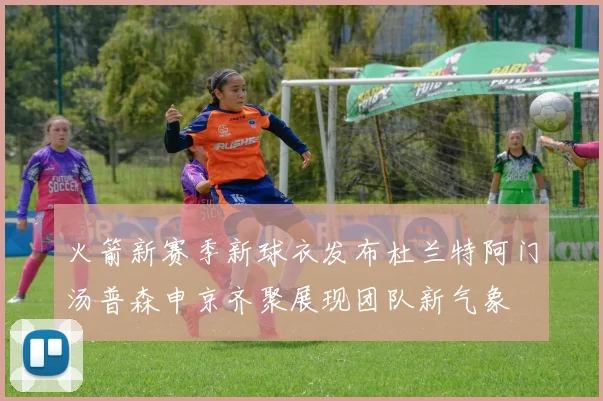 火箭新赛季新球衣发布杜兰特阿门汤普森申京齐聚展现团队新气象