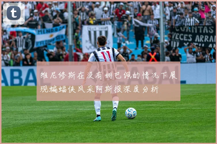维尼修斯在没有姆巴佩的情况下展现蝙蝠侠风采阿斯报深度分析