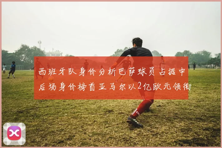 西班牙队身价分析巴萨球员占据中后场身价榜首亚马尔以2亿欧元领衔