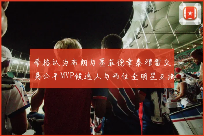 蒂格认为布朗与墨菲德章泰穆雷交易公平MVP候选人与两位全明星互换合理性分析