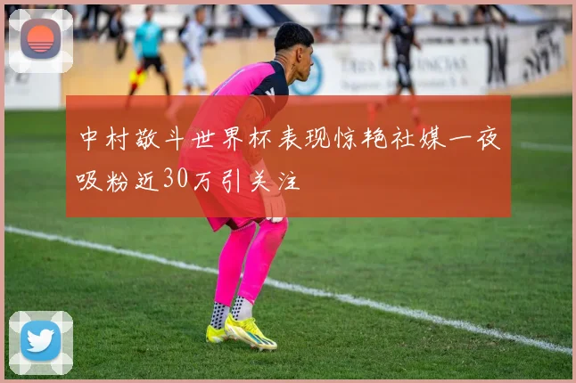 中村敬斗世界杯表现惊艳社媒一夜吸粉近30万引关注