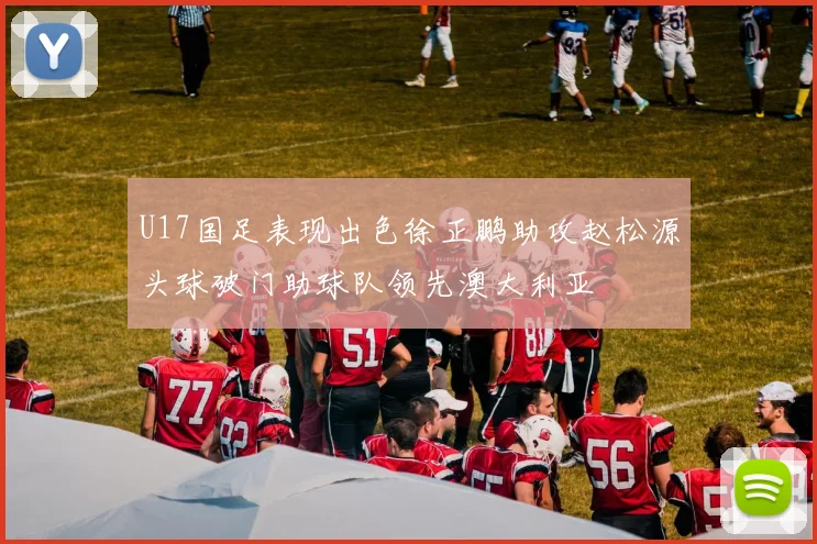 U17国足表现出色徐正鹏助攻赵松源头球破门助球队领先澳大利亚
