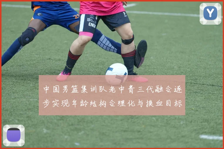 中国男篮集训队老中青三代融合逐步实现年龄结构合理化与换血目标