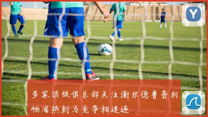 多家顶级俱乐部关注谢尔德鲁普利物浦热刺马竞争相追逐