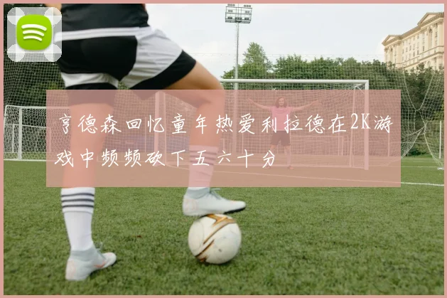 亨德森回忆童年热爱利拉德在2K游戏中频频砍下五六十分
