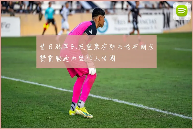 昔日冠军队友重聚在即杰伦布朗点赞霍勒迪加盟76人传闻