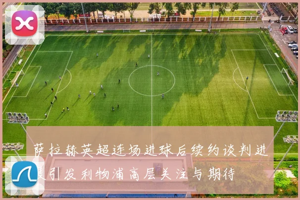 萨拉赫英超连场进球后续约谈判进展引发利物浦高层关注与期待
